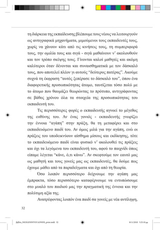 τη διάρκεια της εκπαίδευσης βλέπουμε τους νέους να λειτουργούν
          ως αντιγραφικά μηχανήματα, μιμούμενοι τους εκπαιδευτές τους,
          χωρίς να χάνουν κάτι από τις κινήσεις τους, τη συμπεριφορά
          τους, την ομιλία τους και σιγά - σιγά μαθαίνουν ν’ ακολουθούν
          και τον τρόπο σκέψης τους. Γίνονται καλοί μαθητές και ακόμη
          καλύτεροι όταν δένονται και συναισθηματικά με τον δάσκαλό
          τους, που αποτελεί πλέον γι αυτούς “δεύτερος πατέρας”. Ακούμε
          συχνά τη έκφραση “αυτός ξεπέρασε το δάσκαλό του”, όπου ένα
          διαφορετικής προσωπικότητας άτομο, ταυτίζεται τόσο πολύ με
          το άτομο που θαυμάζει θεωρώντας το πρότυπο, αντιγράφοντας
          σε βάθος χρόνου όλα τα στοιχεία της προσωπικότητας του
          εκπαιδευτή του.
          	     Τις περισσότερες φορές ο εκπαιδευτής αγνοεί το μέγεθος
          της ευθύνης του. Αν ένας γονιός - εκπαιδευτής γνωρίζει
          την έννοια “αγάπη” στην πράξη, θα τη μεταφέρει και στο
          εκπαιδευόμενο παιδί του. Αν όμως μιλά για την αγάπη, ενώ οι
          πράξεις του υποδεικνύουν αίσθημα μίσους και εκδίκησης, τότε
          το εκπαιδευόμενο παιδί είναι φυσικό ν’ ακολουθεί τις πράξεις
          και όχι τα λεγόμενα του εκπαιδευτή του, αφού το παιχνίδι όπως
          είπαμε λέγεται “κάνε, ό,τι κάνω”. Αν σκεφτούμε τον εαυτό μας
          ως μαθητή και τους γονείς μας ως εκπαιδευτές, θα δούμε πως
          έχουμε μάθει από τα παραδείγματα και όχι από τη θεωρία.
          	     Όσο λοιπόν περισσότερο δείχνουμε την αγάπη μας
          έμπρακτα, τόσο περισσότερο καταφέρνουμε να εντυπώσουμε
          στο μυαλό του παιδιού μας την πραγματική της έννοια και την
          πολύτιμη αξία της.
          	     Ανατρέφοντας λοιπόν ένα παιδί σα γονείς με νέα αντίληψη,

     32


βιβλίο_NEOGENNITOI GONEIS_print.indd 32                            8/11/2010 5:25:10 μμ
 