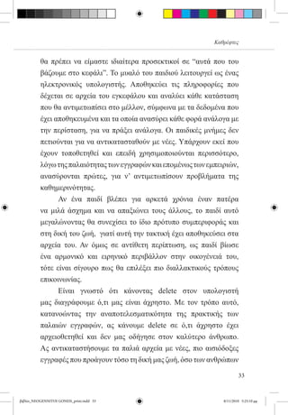Καθρέφτες


          θα πρέπει να είμαστε ιδιαίτερα προσεκτικοί σε “αυτά που του
          βάζουμε στο κεφάλι”. Το μυαλό του παιδιού λειτουργεί ως ένας
          ηλεκτρονικός υπολογιστής. Αποθηκεύει τις πληροφορίες που
          δέχεται σε αρχεία του εγκεφάλου και αναλύει κάθε κατάσταση
          που θα αντιμετωπίσει στο μέλλον, σύμφωνα με τα δεδομένα που
          έχει αποθηκευμένα και τα οποία ανασύρει κάθε φορά ανάλογα με
          την περίσταση, για να πράξει ανάλογα. Οι παιδικές μνήμες δεν
          πετιούνται για να αντικατασταθούν με νέες. Υπάρχουν εκεί που
          έχουν τοποθετηθεί και επειδή χρησιμοποιούνται περισσότερο,
          λόγω της παλαιότητας των εγγραφών και επομένως των εμπειριών,
          ανασύρονται πρώτες, για ν’ αντιμετωπίσουν προβλήματα της
          καθημερινότητας.     
          	     Αν ένα παιδί βλέπει για αρκετά χρόνια έναν πατέρα
          να μιλά άσχημα και να απαξιώνει τους άλλους, το παιδί αυτό
          μεγαλώνοντας θα συνεχίσει το ίδιο πρότυπο συμπεριφοράς και
          στη δική του ζωή,  γιατί αυτή την τακτική έχει αποθηκεύσει στα
          αρχεία του. Αν όμως σε αντίθετη περίπτωση, ως παιδί βίωσε
          ένα αρμονικό και ειρηνικό περιβάλλον στην οικογένειά του,
          τότε είναι σίγουρο πως θα επιλέξει πιο διαλλακτικούς τρόπους
          επικοινωνίας.
          	     Είναι γνωστό ότι κάνοντας delete στον υπολογιστή
          μας διαγράφουμε ό,τι μας είναι άχρηστο. Με τον τρόπο αυτό,
          κατανοώντας την αναποτελεσματικότητα της πρακτικής των
          παλαιών εγγραφών, ας κάνουμε delete σε ό,τι άχρηστο έχει
          αρχειοθετηθεί και δεν μας οδήγησε στον καλύτερο άνθρωπο.
          Ας αντικαταστήσουμε τα παλιά αρχεία με νέες, πιο αισιόδοξες
          εγγραφές που προάγουν τόσο τη δική μας ζωή, όσο των ανθρώπων

                                                                           33


βιβλίο_NEOGENNITOI GONEIS_print.indd 33                            8/11/2010 5:25:10 μμ
 