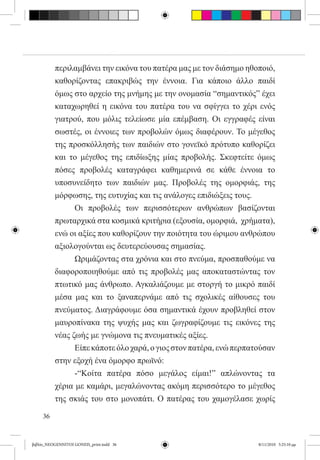 περιλαμβάνει την εικόνα του πατέρα μας με τον διάσημο ηθοποιό,
          καθορίζοντας επακριβώς την έννοια. Για κάποιο άλλο παιδί
          όμως στο αρχείο της μνήμης με την ονομασία “σημαντικός” έχει
          καταχωρηθεί η εικόνα του πατέρα του να σφίγγει το χέρι ενός
          γιατρού, που μόλις τελείωσε μία επέμβαση. Οι εγγραφές είναι
          σωστές, οι έννοιες των προβολών όμως διαφέρουν. Το μέγεθος
          της προσκόλλησής των παιδιών στο γονεϊκό πρότυπο καθορίζει
          και το μέγεθος της επιδίωξης μίας προβολής. Σκεφτείτε όμως
          πόσες προβολές καταγράφει καθημερινά σε κάθε έννοια το
          υποσυνείδητο των παιδιών μας. Προβολές της ομορφιάς, της
          μόρφωσης, της ευτυχίας και τις ανάλογες επιδιώξεις τους.  
          	     Οι προβολές των περισσότερων ανθρώπων βασίζονται
          πρωταρχικά στα κοσμικά κριτήρια (εξουσία, ομορφιά,  χρήματα),
          ενώ οι αξίες που καθορίζουν την ποιότητα του ώριμου ανθρώπου
          αξιολογούνται ως δευτερεύουσας σημασίας.
          	     Ωριμάζοντας στα χρόνια και στο πνεύμα, προσπαθούμε να
          διαφοροποιηθούμε από τις προβολές μας αποκαταστώντας τον
          πτωτικό μας άνθρωπο. Αγκαλιάζουμε με στοργή το μικρό παιδί
          μέσα μας και το ξαναπερνάμε από τις σχολικές αίθουσες του
          πνεύματος. Διαγράφουμε όσα σημαντικά έχουν προβληθεί στον
          μαυροπίνακα της ψυχής μας και ζωγραφίζουμε τις εικόνες της
          νέας ζωής με γνώμονα τις πνευματικές αξίες.
          	     Είπε κάποτε όλο χαρά, ο γιος στον πατέρα, ενώ περπατούσαν
          στην εξοχή ένα όμορφο πρωϊνό:
          	     -“Κοίτα πατέρα πόσο μεγάλος είμαι!” απλώνοντας τα
          χέρια με καμάρι, μεγαλώνοντας ακόμη περισσότερο το μέγεθος
          της σκιάς του στο μονοπάτι. Ο πατέρας του χαμογέλασε χωρίς

     36


βιβλίο_NEOGENNITOI GONEIS_print.indd 36                             8/11/2010 5:25:10 μμ
 