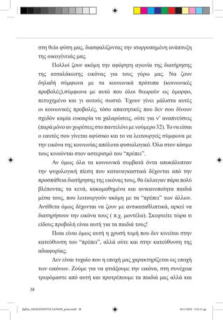 στη θεία φύση μας, διασφαλίζοντας την ισορροπημένη ανάπτυξη
          της οικογένειάς μας.
          	     Πολλοί ζουν ακόμη την αφόρητη αγωνία της διατήρησης
          της ατσαλάκωτης εικόνας για τους γύρω μας. Να ζουν
          δηλαδή σύμφωνα με τα κοινωνικά πρότυπα (κοινωνικές
          προβολές),σύμφωνα με αυτό που όλοι θεωρούν ως όμορφο,
          πετυχημένο και γι αυτούς σωστό. Έχουν γίνει μάλιστα αυτές
          οι κοινωνικές προβολές, τόσο απαιτητικές που δεν σου δίνουν
          σχεδόν καμία ευκαιρία να χαλαρώσεις, ούτε για ν’ αναπνεύσεις
          (παρά μόνο αν χωρέσεις στο παντελόνι με νούμερο 32). Το να είσαι
          ο εαυτός σου γίνεται αφύσικο και το να λειτουργείς σύμφωνα με
          την εικόνα της κοινωνίας απόλυτα φυσιολογικό. Όλα στον κόσμο
          τους κινούνται στον αστερισμό του “πρέπει”.
          	     Αν όμως όλα τα κοινωνικά συμβατά όντα αποκάλυπταν
          την ψυχολογική πίεση που καταναγκαστικά δέχονται από την
          προσπάθεια διατήρησης της εικόνας τους, θα έκλαιγαν πάρα πολύ
          βλέποντας τα κενά, κακομαθημένα και ανικανοποίητα παιδιά
          μέσα τους, που λειτουργούν ακόμη με τα “πρέπει” των άλλων.
          Αντίθετα όμως δέχονται να ζουν με αντικαταθλιπτικά, αρκεί να
          διατηρήσουν την εικόνα τους ( π.χ. μοντέλα). Σκεφτείτε τώρα τι
          είδους προβολή είναι αυτή για τα παιδιά τους!
          	     Ποια είναι όμως αυτή η χρυσή τομή που δεν κινείται στην
          κατεύθυνση του “πρέπει”, αλλά ούτε και στην κατεύθυνση της
          αδιαφορίας;
          	     Δεν είναι τυχαίο που η εποχή μας χαρακτηρίζεται ως εποχή
          των εικόνων. Ζούμε για να φτιάξουμε την εικόνα, στη συνέχεια
          τρεφόμαστε από αυτή και προτρέπουμε τα παιδιά μας αλλά και

     38


βιβλίο_NEOGENNITOI GONEIS_print.indd 38                              8/11/2010 5:25:11 μμ
 