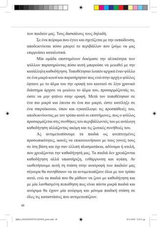 των παιδιών μας. Τους δασκάλους τους δηλαδή.
          	     Σε ένα πείραμα που έγινε και σχετίζεται με την εκπαίδευση,
          αποδεικνύεται πόσο μπορεί το περιβάλλον που ζούμε να μας
          επιρρεάσει καταλυτικά.
          	     Μία ομάδα επιστημόνων δοκίμασε την αλτικότητα των
          ψύλλων παρατηρώντας πόσο αυτή μπορούσε να μειωθεί με την
          κατάλληλη καθοδήγηση. Τοποθέτησαν λοιπόν αρχικά έναν ψύλλο
          σε ένα μικρό κουτί και παρατήρησαν πως ενώ στην αρχή ο ψύλλος
          έφτανε με το άλμα του την οροφή του κουτιού σε λίγο χρονικό
          διάστημα άρχισε να μειώνει το άλμα του, προσαρμόζοντάς το,
          ώστε να μην φτάνει στην οροφή. Μετά τον τοποθέτησαν σε
          ένα πιο μικρό και έπειτα σε ένα πιο μικρό, ώστε κατέληξε σε
          ένα σπιρτόκουτο, όπου και εγκατέλειψε τις προσπάθειές του,  
          αποδεικνύοντας με τον τρόπο αυτό οι επιστήμονες, πως ο ψύλλος
          προσαρμόζεται στις συνθήκες του περιβάλλοντός του με ανάλογη
          καθοδήγηση αλλάζοντας ακόμη και τις ζωτικές συνήθειές του.
          	     Ας αντιμετωπίσουμε τα παιδιά ως ανεπτυγμένες
          προσωπικότητες, ικανές να επικοινωνήσουν με τους γονείς τους
          σε ίση βάση και όχι σαν ελλιπή πλασματάκια, αδύναμα ή ατελή,
          που χρειάζονται την καθοδήγησή μας. Τα παιδιά δεν χρειάζονται
          καθοδήγηση αλλά υποστήριξη, ενθάρρυνση και αγάπη. Αν
          υιοθετήσουμε αυτή τη στάση στην ανατροφή των παιδιών μας
          σίγουρα θα συνηθίσουν να τα αντιμετωπίζουν όλοι με τον τρόπο
          αυτό, ενώ τα παιδιά που θα μάθουν να ζουν με καθοδήγηση και
          με μία λανθασμένη πεποίθηση πως είναι πάντα μικρά παιδιά και
          ανώριμα θα έχουν μία ανώριμη και μόνιμα παιδική στάση σε
          όλες τις καταστάσεις που αντιμετωπίζουν.

     48


βιβλίο_NEOGENNITOI GONEIS_print.indd 48                             8/11/2010 5:25:11 μμ
 