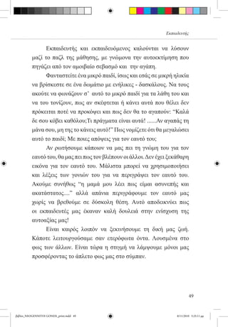 Εκπαιδευτής


          	     Εκπαιδευτής και εκπαιδευόμενος καλούνται να λύσουν
          μαζί το παζλ της μάθησης, με γνώμονα την αυτοεκτίμηση που
          πηγάζει από τον αμοιβαίο σεβασμό και  την αγάπη.
          	     Φανταστείτε ένα μικρό παιδί, ίσως και εσάς σε μικρή ηλικία
          να βρίσκεστε σε ένα δωμάτιο με ενήλικες - δασκάλους. Να τους
          ακούτε να φωνάζουν σ’  αυτό το μικρό παιδί για τα λάθη του και
          να του τονίζουν, πως αν σκέφτεται ή κάνει αυτά που θέλει δεν
          πρόκειται ποτέ να προκόψει και πως δεν θα το αγαπούν: “Καλά
          δε σου κόβει καθόλου;Τι πράγματα είναι αυτά! ......Αν αγαπάς τη
          μάνα σου, μη της το κάνεις αυτό!” Πως νομίζετε ότι θα μεγαλώσει
          αυτό το παιδί; Με ποιες απόψεις για τον εαυτό του;
          	     Αν ρωτήσουμε κάποιον να μας πει τη γνώμη του για τον
          εαυτό του, θα μας πει πως τον βλέπουν οι άλλοι. Δεν έχει ξεκάθαρη
          εικόνα για τον εαυτό του. Μάλιστα μπορεί να χρησιμοποιήσει
          και λέξεις των γονιών του για να περιγράψει τον εαυτό του.
          Ακούμε συνήθως “η μαμά μου λέει πως είμαι ασυνεπής και
          ακατάστατος....” αλλά απάνια περιγράφουμε τον εαυτό μας
          χωρίς να βρεθούμε σε δύσκολη θέση. Αυτό αποδεικνύει πως
          οι εκπαιδευτές μας έκαναν καλή δουλειά στην ενίσχυση της
          αυτοαξίας μας!
          	     Είναι καιρός λοιπόν να ξεκινήσουμε τη δική μας ζωή.
          Κάποτε λειτουργούσαμε σαν ετερόφωτα όντα. Λουσμένα στο
          φως των άλλων. Είναι τώρα η στιγμή να λάμψουμε μόνοι μας
          προσφέροντας το άπλετο φως μας στο σύμπαν.




                                                                              49


βιβλίο_NEOGENNITOI GONEIS_print.indd 49                               8/11/2010 5:25:11 μμ
 