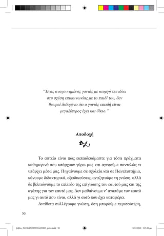 “Ένας αναγεννημένος γονιός με στοργή επενδύει
                         στη σχέση επικοινωνίας με το παιδί του, δεν
                          θεωρεί δεδομένο ότι ο γονιός επειδή είναι
                                μεγαλύτερος έχει και δίκιο.”




                                          Αποδοχή

                                           •
          	     Το αστείο είναι πως εκπαιδευόμαστε για τόσα πράγματα
          καθημερινά που υπάρχουν γύρω μας και αγνοούμε παντελώς τι
          υπάρχει μέσα μας. Πηγαίνουμε σε σχολεία και σε Πανεπιστήμια,
          κάνουμε διδακτορικά, εξειδικεύσεις, αναζητούμε τη γνώση, αλλά
          δε βελτιώνουμε το επίπεδο της επίγνωσης του εαυτού μας και της
          αγάπης για τον εαυτό μας. Δεν μαθαίνουμε ν’ αγαπάμε τον εαυτό
          μας γι αυτό που είναι, αλλά γι αυτό που έχει καταφέρει.
          	     Αντίθετα συλλέγουμε γνώση, όση μπορούμε περισσότερη,

     50


βιβλίο_NEOGENNITOI GONEIS_print.indd 50                                8/11/2010 5:25:11 μμ
 