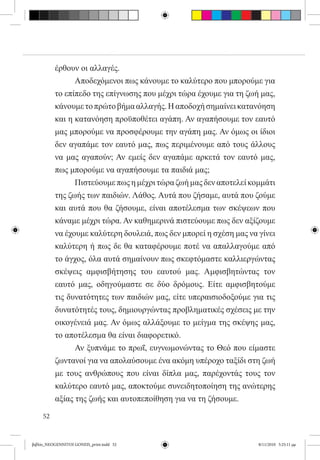 έρθουν οι αλλαγές.
          	     Αποδεχόμενοι πως κάνουμε το καλύτερο που μπορούμε για
          το επίπεδο της επίγνωσης που μέχρι τώρα έχουμε για τη ζωή μας,
          κάνουμε το πρώτο βήμα αλλαγής. Η αποδοχή σημαίνει κατανόηση
          και η κατανόηση προϋποθέτει αγάπη. Αν αγαπήσουμε τον εαυτό
          μας μπορούμε να προσφέρουμε την αγάπη μας. Αν όμως οι ίδιοι
          δεν αγαπάμε τον εαυτό μας, πως περιμένουμε από τους άλλους
          να μας αγαπούν; Αν εμείς δεν αγαπάμε αρκετά τον εαυτό μας,
          πως μπορούμε να αγαπήσουμε τα παιδιά μας;
          	     Πιστεύουμε πως η μέχρι τώρα ζωή μας δεν αποτελεί κομμάτι
          της ζωής των παιδιών. Λάθος. Αυτά που ζήσαμε, αυτά που ζούμε
          και αυτά που θα ζήσουμε, είναι αποτέλεσμα των σκέψεων που
          κάναμε μέχρι τώρα. Αν καθημερινά πιστεύουμε πως δεν αξίζουμε
          να έχουμε καλύτερη δουλειά, πως δεν μπορεί η σχέση μας να γίνει
          καλύτερη ή πως δε θα καταφέρουμε ποτέ να απαλλαγούμε από
          το άγχος, όλα αυτά σημαίνουν πως σκεφτόμαστε καλλιεργώντας
          σκέψεις αμφισβήτησης του εαυτού μας. Αμφισβητώντας τον
          εαυτό μας, οδηγούμαστε σε δύο δρόμους. Είτε αμφισβητούμε
          τις δυνατότητες των παιδιών μας, είτε υπεραισιοδοξούμε για τις
          δυνατότητές τους, δημιουργώντας προβληματικές σχέσεις με την
          οικογένειά μας. Αν όμως αλλάξουμε το μείγμα της σκέψης μας,
          το αποτέλεσμα θα είναι διαφορετικό.
          	     Αν ξυπνάμε το πρωΐ, ευγνωμονώντας το Θεό που είμαστε
          ζωντανοί για να απολαύσουμε ένα ακόμη υπέροχο ταξίδι στη ζωή
          με τους ανθρώπους που είναι δίπλα μας, παρέχοντάς τους τον
          καλύτερο εαυτό μας, αποκτούμε συνειδητοποίηση της ανώτερης
          αξίας της ζωής και αυτοπεποίθηση για να τη ζήσουμε.

     52


βιβλίο_NEOGENNITOI GONEIS_print.indd 52                             8/11/2010 5:25:11 μμ
 