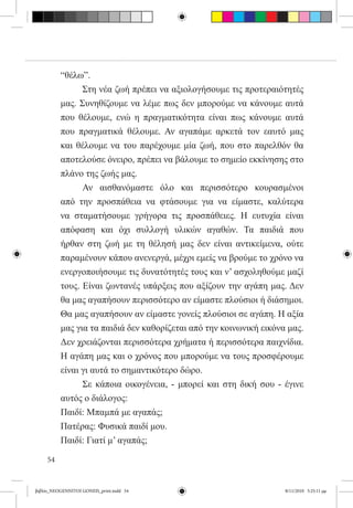 “θέλω”.
          	     Στη νέα ζωή πρέπει να αξιολογήσουμε τις προτεραιότητές
          μας. Συνηθίζουμε να λέμε πως δεν μπορούμε να κάνουμε αυτά
          που θέλουμε, ενώ η πραγματικότητα είναι πως κάνουμε αυτά
          που πραγματικά θέλουμε. Αν αγαπάμε αρκετά τον εαυτό μας
          και θέλουμε να του παρέχουμε μία ζωή, που στο παρελθόν θα
          αποτελούσε όνειρο, πρέπει να βάλουμε το σημείο εκκίνησης στο
          πλάνο της ζωής μας.
          	     Αν αισθανόμαστε όλο και περισσότερο κουρασμένοι
          από την προσπάθεια να φτάσουμε για να είμαστε, καλύτερα
          να σταματήσουμε γρήγορα τις προσπάθειες. Η ευτυχία είναι
          απόφαση και όχι συλλογή υλικών αγαθών. Τα παιδιά που
          ήρθαν στη ζωή με τη θέλησή μας δεν είναι αντικείμενα, ούτε
          παραμένουν κάπου ανενεργά, μέχρι εμείς να βρούμε το χρόνο να
          ενεργοποιήσουμε τις δυνατότητές τους και ν’ ασχοληθούμε μαζί
          τους. Είναι ζωντανές υπάρξεις που αξίζουν την αγάπη μας. Δεν
          θα μας αγαπήσουν περισσότερο αν είμαστε πλούσιοι ή διάσημοι.
          Θα μας αγαπήσουν αν είμαστε γονείς πλούσιοι σε αγάπη. Η αξία
          μας για τα παιδιά δεν καθορίζεται από την κοινωνική εικόνα μας.
          Δεν χρειάζονται περισσότερα χρήματα ή περισσότερα παιχνίδια.
          Η αγάπη μας και ο χρόνος που μπορούμε να τους προσφέρουμε
          είναι γι αυτά το σημαντικότερο δώρο.
          	     Σε κάποια οικογένεια, - μπορεί και στη δική σου - έγινε
          αυτός ο διάλογος:
          Παιδί: Μπαμπά με αγαπάς;
          Πατέρας: Φυσικά παιδί μου.
          Παιδί: Γιατί μ’ αγαπάς;

     54


βιβλίο_NEOGENNITOI GONEIS_print.indd 54                             8/11/2010 5:25:11 μμ
 