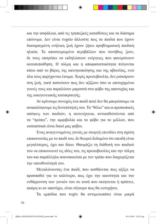 και την ασφάλεια, από τις τραπεζικές καταθέσεις και τα διάσημα
          επώνυμα. Δεν είναι τυχαίο άλλωστε πως τα παιδιά που έχουν
          διαταραγμένη ενήλικη ζωή έχουν ζήσει προβληματική παιδική
          ηλικία. Το αποστειρωμένο περιβάλλον που συνήθως ζουν,
          δε τους επιτρέπει να εκδηλώσουν ενέργειες που φανερώνουν
          αυτοπεποίθηση. Η τόλμη και η αποφασιστικότητα πνίγονται
          κάτω από το βάρος της ακινητοποίησης και της αβουλίας, ενώ
          όλα τους παρέχονται έτοιμα. Χωρίς πρωτοβουλία, δεν ρισκάρουν
          στη ζωή, γιατί πιστεύουν πως δεν αξίζουν όσο οι επιτυχημένοι
          γονείς τους και παραλύουν μπροστά στο φόβο της αποτυχίας και
          της οικογενειακής κατακραυγής.
          	     Αν κρίνουμε συνεχώς ένα παιδί ποτέ δεν θα μπορέσουμε να
          ανακαλύψουμε τις δυνατότητές του. Τα “θέλω” και οι προσωπικές
          απόψεις των παιδιών, η αυτενέργεια, αντικαθιστώνται από
          τα “πρέπει”, την αμφιβολία και το φόβο για το μέλλον, που
          ουσιαστικά είναι δικοί μας φόβοι.
          	     Ένας αναγεννημένος γονιός με στοργή επενδύει στη σχέση
          επικοινωνίας με το παιδί του, δε θεωρεί δεδομένο ότι επειδή είναι
          μεγαλύτερος, έχει και δίκιο. Θαυμάζει τη διάθεσή του παιδιού
          του να επικοινωνεί τις ιδέες του, τις πρωτοβουλίες και την τόλμη
          του και παράλληλα ικανοποιείται με τον τρόπο που διαχειρίζεται
          την υπευθυνότητά του.
          	     Μεγαλώνοντας ένα παιδί, που αισθάνεται πως αξίζει να
          προσπαθεί για το καλύτερο, πως έχει την ικανότητα και την
          ενθάρρυνση των γονιών του σε αυτά που σκέφτεται ή πράττει,
          ακόμη κι αν αποτύχει, είναι σίγουρο πως θα ευτυχήσει.
          	     Τα εμπόδια που τυχόν θα αντιμετωπίσει είναι μικρά

     56


βιβλίο_NEOGENNITOI GONEIS_print.indd 56                               8/11/2010 5:25:12 μμ
 