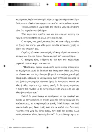 πεζοδρόμιο, λιγόστευε συνεχώς μέρα με τη μέρα: είχε ανακαλύψει
          ότι ήταν πιο εύκολο να συγκρατείται, απ’ το να καρφώνει καρφιά.
          	     Τελικά, έφτασε η μέρα κατά την οποία ο νεαρός δεν έβαλε
          ούτε ένα καρφί στο πεζοδρόμιο.
          	     Τότε πήγε στον πατέρα του και του είπε ότι εκείνη την
          ημέρα δεν χρειάστηκε να βάλει ούτε ένα καρφί.
          	     Ο πατέρας του, χωρίς να εκφράσει κάποια γνώμη, του είπε
          να βγάζει ένα καρφί για κάθε μέρα που θα περνούσε, χωρίς να
          χάσει την υπομονή του.
          	     Οι μέρες πέρασαν και ο νεαρός τελικά μπόρεσε να πει στον
          πατέρα του, ότι είχε βγάλει όλα τα καρφιά απ’ το πεζοδρόμιο.
          	     Ο πατέρας τότε, οδήγησε το γιο του στο πεζοδρόμιο
          μπροστά από τον κήπο και του είπε:
          	     - “Παιδί μου, έκανες καλά, αλλά κοίτα πόσες τρύπες έχει
          το πεζοδρόμιο. Αυτό δε θα είναι πια όπως πριν. Όταν μαλώνεις
          με κάποιον και του λες κάτι προσβλητικό, του αφήνεις μια πληγή
          όπως αυτή. Μπορείς να μαχαιρώσεις έναν άνθρωπο και μετά να
          του βγάλεις το μαχαίρι, ωστόσο όμως θα του μείνει πάντα μια
          πληγή. Λίγη σημασία έχει πόσες φορές θα ζητήσεις συγνώμη,
          η πληγή που γίνεται με τα λόγια κάνει τόση ζημιά όσο και μία
          πληγή στο σώμα σου.”
          	     Πολλά θα μπορούσαμε να επιτύχουμε με την αποδοχή και
          τίποτα με την επίκριση. Η στάση μας στο λάθος καθορίζει την
          ποιότητά μας, ως αναγεννημένοι γονείς. Μαθαίνουμε στη ζωή
          από τα λάθη μας. Τόσο εμείς, όσο και τα παιδιά μας. Λένε πως
          “νικητής στη ζωή δεν είναι αυτός, που ποτέ δεν πέφτει, αλλά
          αυτός που όταν πέσει, ξανασηκώνεται”. Ας απλώσουμε εμείς το

     58


βιβλίο_NEOGENNITOI GONEIS_print.indd 58                             8/11/2010 5:25:12 μμ
 