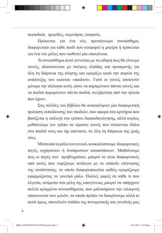 περιοδικά,  ημερίδες, σεμινάρια, γιατρούς.
          	     Πρόκειται για ένα νέο, πρωτόγνωρο συναίσθημα,
          διαφορετικό για κάθε παιδί που κυοφορεί η μητέρα ή πρόκειται
          για ένα νέο μέλος που υιοθετεί μία οικογένεια.
          	     Το συναίσθημα αυτό γεννιέται με τη είδηση πως θα γίνουμε
          γονείς, πλαισιώνεται με σκέψεις ελπίδας και προσμονής για
          όλη τη διάρκεια της κύησης και ωριμάζει κατά την πορεία της
          ανάπτυξης του αιώνιου «παιδιού». Γιατί οι γονείς αποκτούν
          μόνιμα την ιδιότητα αυτή, ώστε να παραμένουν πάντα γονείς και
          τα παιδιά παραμένουν πάντα παιδιά, ανεξάρτητα από την ηλικία
          που έχουν.
          	     Στις σελίδες του βιβλίου θα ανακαλύψετε μία διαφορετική
          πρόταση εκπαίδευσης των παιδιών, που αφορά στα κριτήρια που
          βασίζεται η επιλογή του τρόπου διαπαιδαγώγησης, αλλά κυρίως
          μαθαίνουμε τον τρόπο να είμαστε γονείς που στέκονται δίπλα
          στα παιδιά τους και όχι απέναντι, σε όλη τη διάρκεια της ζωής
          τους.
          	     Μέσα από το ρόλο του γονιού, ανακαλύπτουμε  διαφορετικές
          πηγές ευχάριστων ή δυσάρεστων καταστάσεων. Μαθαίνουμε
          πως οι πηγές των  προβλημάτων, μπορεί να είναι διαφορετικές
          από αυτές που νομίζουμε ανάλογα με το επίπεδο επίγνωσης
          της κατάστασης, το οποίο διαφοροποιείται καθώς ωριμάζουμε
          εφαρμόζοντας το γονεϊκό ρόλο. Πολλές φορές σε κάθε τι που
          λέγεται, ανάμεσα στα μέλη της οικογένειας μπορεί να υπάρχουν
          πολλά κρυμμένα συναισθήματα, που μπλοκάρουν την ειλικρινή
          επικοινωνία των μελών, τα οποία πρέπει να διακρίνουμε αλλά κι
          αυτά όμως, αποτελούν στάδια της πνευματικής και γονεϊκής μας

     6


βιβλίο_NEOGENNITOI GONEIS_print.indd 6                             8/11/2010 5:25:09 μμ
 