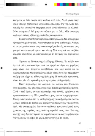 Ελεύθερη θέληση


          δοσμένα με θεία σοφία στον κάθενα από εμάς. Αλλά μέσα στην
          κάθε ύπαρξη βρίσκεται ο μεγαλύτερος πλούτος της γης. Αυτό που
          κανείς δεν μπορεί να στερήσει, γιατί είναι αδύνατον να κλαπεί.
          Μία πνευματική θέληση για ταύτιση με το θείο. Μία ανώτερη
          εσώτερη στάση αβίαστης επιδίωξης του άριστου.
          	     Είμαστε ελεύθεροι να ζήσουμε έτσι ή αλλιώς. Να αλλάξουμε
          ή να μείνουμε στα ίδια. Να αγαπήσουμε ή να μισήσουμε. Ακόμη
          κι αν μας φυλακίσουν στις πιο αυστηρές φυλακές, το πνεύμα μας
          μπορεί να κυοφορεί αγάπη και πίστη. Στα νοητικά μας ταξίδια
          είμαστε ελεύθεροι να απογειώσουμε τη δύναμη του πνεύματός
          μας.
          	     Έχουμε τη δύναμη της ελεύθερης θέλησης. Το ταξίδι που
          ξεκινά μόλις αποκοπούμε από τον ομφάλιο λώρο της μητέρας
          μας, είναι ένα άγνωστο περιβάλλον που μας καλεί να το
          εξερευνήσουμε. Οι ανακαλύψεις είναι τόσες που δεν σταματούν
          ακόμη και μέχρι το τέλος της ζωής μας. Η κάθε μία πρόκληση,
          είναι και μία νέα πρόσκληση σε εμπειρία - μάθημα ζωής.
          	     Όταν περπατάμε στο σκοτάδι του φόβου που βασιλεύει
          στο άγνωστο, δεν μπορούμε να δούμε τίποτα χωρίς καθοδήγηση.
          Σιγά - σιγά όμως, αν και περπατάμε στα τυφλά, αρχίζουμε να
          εμπιστευόμαστε τις άλλες αισθήσεις μας για να προχωρήσουμε.
          Όπως εμπιστευόμαστε τις αισθήσεις μας για να βρούμε το σωστό
          δρόμο, έτσι και τα παιδιά μας αρχίζουν να διακρίνουν την αληθινή
          ζωή. Με αναπτυγμένο ένστικτο νοιώθουν τους γονείς από τους
          χτύπους της καρδιάς τους, από τη μυρωδιά τους, τον τόνο της
          φωνής τους. Με τον τρόπο αυτό μαθαίνουν να αναγνωρίζουν και
          να νοιώθουν το φόβο, τη χαρά, την ανησυχία, τη λύπη.

                                                                              63


βιβλίο_NEOGENNITOI GONEIS_print.indd 63                               8/11/2010 5:25:12 μμ
 