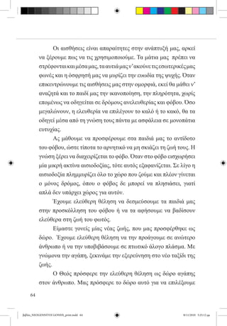 Οι αισθήσεις είναι απαραίτητες στην ανάπτυξή μας, αρκεί
          να ξέρουμε πως να τις χρησιμοποιούμε. Τα μάτια μας  πρέπει να
          στρέφονται και μέσα μας, τα αυτιά μας ν’ ακούνε τις εσωτερικές μας
          φωνές και η όσφρησή μας να μυρίζει την ευωδία της ψυχής. Όταν
          επικεντρώνουμε τις αισθήσεις μας στην ομορφιά, εκεί θα μάθει ν’
          αναζητά και το παιδί μας την ικανοποίηση, την πληρότητα, χωρίς
          επομένως να οδηγείται σε δρόμους ανελευθερίας και φόβου. Όσο
          μεγαλώνουν, η ελευθερία να επιλέγουν το καλό ή το κακό, θα τα
          οδηγεί μέσα από τη γνώση τους πάντα με ασφάλεια σε μονοπάτια
          ευτυχίας.
          	     Ας μάθουμε να προσφέρουμε στα παιδιά μας το αντίδοτο
          του φόβου, ώστε τίποτα το αρνητικό να μη σκιάζει τη ζωή τους. Η
          γνώση ξέρει να διαχειρίζεται το φόβο. Όταν στο φόβο εισχωρήσει
          μία μικρή ακτίνα αισιοδοξίας, τότε αυτός εξαφανίζεται. Σε λίγο η
          αισιοδοξία πλημμυρίζει όλο το χώρο που ζούμε και πλέον γίνεται
          ο μόνος δρόμος, όπου ο φόβος δε μπορεί να πλησιάσει, γιατί
          απλά δεν υπάρχει χώρος για αυτόν.
          	     Έχουμε ελεύθερη θέληση να δεσμεύσουμε τα παιδιά μας
          στην προσκόλληση του φόβου ή να τα αφήσουμε να βαδίσουν
          ελεύθερα στη ζωή του φωτός.
          	     Είμαστε γονείς μίας νέας ζωής, που μας προσφέρθηκε ως
          δώρο.  Έχουμε ελεύθερη θέληση να την προάγουμε σε ανώτερο
          άνθρωπο ή να την υποβιβάσουμε σε πτωτικό άλογο πλάσμα. Με
          γνώμονα την αγάπη, ξεκινάμε την εξερεύνηση στο νέο ταξίδι της
          ζωής.
          	     Ο Θεός πρόσφερε την ελεύθερη θέληση ως δώρο αγάπης  
          στον άνθρωπο. Μας πρόσφερε το δώρο αυτό για να επιλέξουμε

     64


βιβλίο_NEOGENNITOI GONEIS_print.indd 64                               8/11/2010 5:25:12 μμ
 