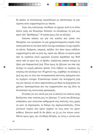 θα πρέπει να δουλέψουμε περισσότερο με αποτέλεσμα να μην
          είμαστε ποτέ ευχαριστημένοι με τίποτα.
          	     Λέμε πως επιλέγουμε ελεύθερα να έχουμε αυτό ή το άλλο
          πλάνο ζωής και θεωρούμε δύσκολο να αλλάξουμε τη ζωή μας
          αφού εδώ “βρεθήκαμε”. Η αγάπη όμως όλα τα αλλάζει.
          	     Άκουσα κάποτε για μία νέα κοπέλα που ζούσε στο
          Μανχάταν και εργαζόταν σε μία χρηματιστηριακή εταιρία στην
          οποία μάλιστα αν και ήταν πολύ νέα είχε καταφέρει να έχει σχεδόν
          τα πάντα. Χρήματα, επιρροή, ταξίδια. Δεν ήταν όμως καθόλου
          ευχαριστημένη από τη ζωή της, αφού την έβλεπε να περνά μέσα
          από τα τεράστια αλλά ερμητικά κλειστά παράθυρα της Wall
          street από το πρωί έως το βράδυ, ελπίζοντας κάποια στιγμή να
          ζήσει μία διαφορετική ζωή. Όλοι όμως τη ζήλευαν για όσα είχε
          πετύχει σε μικρή μάλιστα ηλικία. Ενώ έσβηνε τα κεράκια της
          τούρτας στο κλείσιμο των 30 χρόνων της, ευχήθηκε να αλλάξει η
          ζωή της και να γίνει πιο συναρπαστική κάνοντας πράγματα που
          τη γεμίζουν ευτυχία. Εγκατέλειψε λοιπόν την πετυχημένη ζωή
          της και επέλεξε να κάνει παρουσιάσεις με θέμα τη διαχείριση του
          χρόνου, δραστηριότητα που την ευχαριστούσε και της έδινε τη
          δυνατότητα της κοινωνικής προσφοράς.
          	     Η αγάπη για τον εαυτό μας και η επιλογή του πλάνου ζωής
          βασίζονται στην ανάγκη μας να ζήσουμε. Γι αυτό και βλέπουμε
          ανθρώπους που πνίγονται καθημερινά στις δουλειές τους χωρίς
          να ζουν τη δημιουργία, το θαύμα της παραγωγικότητας. Είναι
          ζωντανοί νεκροί, που έχουν ξεχάσει να τους πουν ότι έχουν
          πεθάνει. Κανένα παιδί δε θα ήθελε να ζει με ένα τέτοιο γονιό.
          Πάντα όμως έχεις την ελεύθερη θέληση, να γίνεις ο γονιός που

     66


βιβλίο_NEOGENNITOI GONEIS_print.indd 66                              8/11/2010 5:25:12 μμ
 