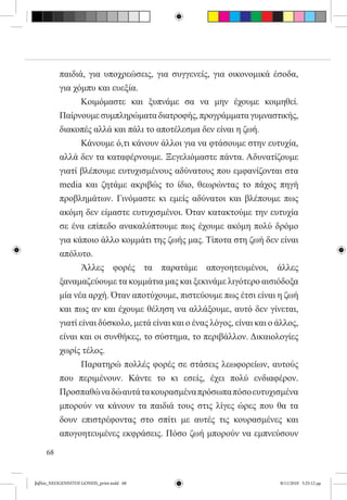 παιδιά, για υποχρεώσεις, για συγγενείς, για οικονομικά έσοδα,
          για χόμπυ και ευεξία.
          	      Κοιμόμαστε και ξυπνάμε σα να μην έχουμε κοιμηθεί.
          Παίρνουμε συμπληρώματα διατροφής, προγράμματα γυμναστικής,
          διακοπές αλλά και πάλι το αποτέλεσμα δεν είναι η ζωή.
          	      Κάνουμε ό,τι κάνουν άλλοι για να φτάσουμε στην ευτυχία,
          αλλά δεν τα καταφέρνουμε. Ξεγελιόμαστε πάντα. Αδυνατίζουμε
          γιατί βλέπουμε ευτυχισμένους αδύνατους που εμφανίζονται στα
          media και ζητάμε ακριβώς το ίδιο, θεωρώντας το πάχος πηγή
          προβλημάτων. Γινόμαστε κι εμείς αδύνατοι και βλέπουμε πως
          ακόμη δεν είμαστε ευτυχισμένοι. Όταν κατακτούμε την ευτυχία
          σε ένα επίπεδο ανακαλύπτουμε πως έχουμε ακόμη πολύ δρόμο
          για κάποιο άλλο κομμάτι της ζωής μας. Τίποτα στη ζωή δεν είναι
          απόλυτο.
          	      Άλλες φορές τα παρατάμε απογοητευμένοι, άλλες
          ξαναμαζεύουμε τα κομμάτια μας και ξεκινάμε λιγότερο αισιόδοξα
          μία νέα αρχή. Όταν αποτύχουμε, πιστεύουμε πως έτσι είναι η ζωή
          και πως αν και έχουμε θέληση να αλλάξουμε, αυτό δεν γίνεται,
          γιατί είναι δύσκολο, μετά είναι και ο ένας λόγος, είναι και ο άλλος,
          είναι και οι συνθήκες, το σύστημα, το περιβάλλον. Δικαιολογίες
          χωρίς τέλος.
          	      Παρατηρώ πολλές φορές σε στάσεις λεωφορείων, αυτούς
          που περιμένουν. Κάντε το κι εσείς, έχει πολύ ενδιαφέρον.
          Προσπαθώ να δώ αυτά τα κουρασμένα πρόσωπα πόσο ευτυχισμένα
          μπορούν να κάνουν τα παιδιά τους στις λίγες ώρες που θα τα
          δουν επιστρέφοντας στο σπίτι με αυτές τις κουρασμένες και
          απογοητευμένες εκφράσεις. Πόσο ζωή μπορούν να εμπνεύσουν

     68


βιβλίο_NEOGENNITOI GONEIS_print.indd 68                                 8/11/2010 5:25:12 μμ
 