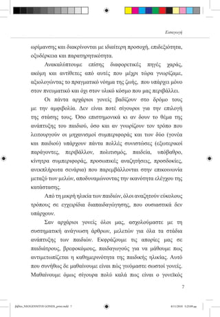 Εισαγωγή


          ωρίμανσης και διακρίνονται με ιδιαίτερη προσοχή, επιδεξιότητα,
          οξυδέρκεια και παρατηρητικότητα.
          	     Ανακαλύπτουμε επίσης διαφορετικές πηγές χαράς,
          ακόμη και αντίθετες από αυτές που μέχρι τώρα γνωρίζαμε,
          αξιολογώντας το πραγματικό νόημα της ζωής,  που υπάρχει μόνο
          στον πνευματικό και όχι στον υλικό κόσμο που μας περιβάλλει.
          	     Οι πάντα αρχάριοι γονείς βαδίζουν στο δρόμο τους  
          με την αμφιβολία. Δεν είναι ποτέ σίγουροι για την επιλογή
          της στάσης τους. Όσο επιστημονικά κι αν δουν το θέμα της
          ανάπτυξης του παιδιού, όσο και αν γνωρίζουν τον τρόπο που
          λειτουργούν οι μηχανισμοί συμπεριφοράς και των δύο (γονέα
          και παιδιού) υπάρχουν πάντα πολλές συνιστώσες (εξωτερικοί
          παράγοντες, περιβάλλον, πολιτισμός, παιδεία, υπόβαθρο,
          κίνητρα συμπεριφοράς, προσωπικές αναζητήσεις, προσδοκίες,
          ανεκπλήρωτα σενάρια) που παρεμβάλλονται στην επικοινωνία
          μεταξύ των μελών, αποδυναμώνοντας την ικανότητα ελέγχου της
          κατάστασης. 	
          	     Από τη μικρή ηλικία των παιδιών, όλοι αναζητούν εύκολους
          τρόπους σε εγχειρίδια διαπαιδαγώγησης, που ουσιαστικά δεν
          υπάρχουν.
          	     Σαν αρχάριοι γονείς όλοι μας, ασχολούμαστε με τη
          συστηματική ανάγνωση άρθρων, μελετών για όλα τα στάδια
          ανάπτυξης των παιδιών. Εκφράζουμε τις απορίες μας σε
          παιδιάτρους, βρεφοκόμους, παιδαγωγούς για να μάθουμε πως
          αντιμετωπίζεται η καθημερινότητα της παιδικής ηλικίας. Αυτό
          που συνήθως δε μαθαίνουμε είναι πώς γινόμαστε σωστοί γονείς.
          Μαθαίνουμε όμως σίγουρα πολύ καλά πως είναι ο γονεϊκός

                                                                          7


βιβλίο_NEOGENNITOI GONEIS_print.indd 7                            8/11/2010 5:25:09 μμ
 