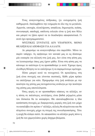 Ένας αναγεννημένος άνθρωπος, ζει ευτυχισμένη ζωή
          καθημερινά. Απολαμβάνει την ευημερία σε όλο της το μεγαλείο.
          Αρμονία, επιτυχία, ολοκλήρωση, ασφάλεια, δημιουργία, αγάπη,
          συνεισφορά, αποδοχή, απόλυτη ευλογία είναι η ζωή που θέλει
          και μπορεί να ζήσει αρκεί να το διεκδικήσει αποφασιστικά. Γι
          αυτό έχει προγραμματιστεί.
          	     ΜΥΣΤΙΚΕΣ ΣΥΝΤΑΓΕΣ ΔΕΝ ΥΠΑΡΧΟΥΝ, ΜΟΝΟ
          ΘΕΛΗΣΗ ΚΑΙ ΑΠΟΦΑΣΗ ΓΙΑ ΑΛΛΑΓΗ.
          	     Δε μπορούμε να αναγεννηθούμε στο παρελθόν. Μόνο το
          παρόν υπάρχει. Ας αφήσουμε τον καναπέ μας κι ας δώσουμε
          μία ευκαιρία για αλλαγή στη ζωή μας. Δεν είναι στη φύση μας
          να λειτουργούμε όπως μας έχουν μάθει. Είναι στη φύση μας να
          κάνουμε το καλύτερο ή να προσπαθούμε γι αυτό. Έχουμε όμως
          ελεύθερη θέληση να το επιλέξουμε ή να παραμείνουμε αμέτοχοι.
          	     Πόσο μπορεί αυτό να συνεχιστεί; Οι προκλήσεις στη
          ζωή είναι συνεχείς και γίνονται πιεστικές. Κάθε μέρα πρέπει
          να επιλέξουμε για κάτι. Προχωράμε στη ζωή ανάλογα με την
          ποιότητα της φύσης μας πετυχαίνοντας ανάλογα με την ποιότητα
          της φύσης μας αποτελέσματα.
          	     Όσες φορές κι αν προσπαθήσει κάποιος να αλλάξει, αν  
          η πίστη σε παλιότερες αντιλήψεις είναι βαθιά ριζωμένη μέσα
          του δύσκολα θα τα καταφέρει. Θα επαναλαμβάνεται η ίδια
          κατάσταση συνεχώς με διαφορετικές μορφές στη ζωή του μέχρι
          να καταλάβει ότι πρέπει ν’ αλλάξει, αλλιώς θα πληγώνεται και θα
          πληγώνει συνεχώς μέχρι τη στιγμή της συνειδητοποίησης. Τότε
          η ψυχή θα κλάψει πολύ. Αν αποφασίσει να αλλάξει χωρίς πόνο η
          ζωή θα του χαμογελάσει χωρίς άσχημα βιώματα.

     70


βιβλίο_NEOGENNITOI GONEIS_print.indd 70                            8/11/2010 5:25:12 μμ
 