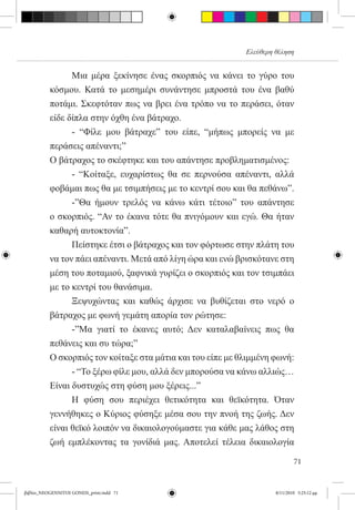 Ελεύθερη θέληση


          	     Μια μέρα ξεκίνησε ένας σκορπιός να κάνει το γύρο του
          κόσμου. Κατά το μεσημέρι συνάντησε μπροστά του ένα βαθύ
          ποτάμι. Σκεφτόταν πως να βρει ένα τρόπο να το περάσει, όταν
          είδε δίπλα στην όχθη ένα βάτραχο.
          	     - “Φίλε μου βάτραχε” του είπε, “μήπως μπορείς να με
          περάσεις απέναντι;”
          Ο βάτραχος το σκέφτηκε και του απάντησε προβληματισμένος:
          	     - “Κοίταξε, ευχαρίστως θα σε περνούσα απέναντι, αλλά
          φοβάμαι πως θα με τσιμπήσεις με το κεντρί σου και θα πεθάνω”.
          	     -”Θα ήμουν τρελός να κάνω κάτι τέτοιο” του απάντησε
          ο σκορπιός. “Αν το έκανα τότε θα πνιγόμουν και εγώ. Θα ήταν
          καθαρή αυτοκτονία”.
          	     Πείστηκε έτσι ο βάτραχος και τον φόρτωσε στην πλάτη του
          να τον πάει απέναντι. Μετά από λίγη ώρα και ενώ βρισκότανε στη
          μέση του ποταμιού, ξαφνικά γυρίζει ο σκορπιός και τον τσιμπάει
          με το κεντρί του θανάσιμα.
          	     Ξεψυχώντας και καθώς άρχισε να βυθίζεται στο νερό ο
          βάτραχος με φωνή γεμάτη απορία τον ρώτησε:
          	     -”Μα γιατί το έκανες αυτό; Δεν καταλαβαίνεις πως θα
          πεθάνεις και συ τώρα;”
          Ο σκορπιός τον κοίταξε στα μάτια και του είπε με θλιμμένη φωνή:
          	     - “Το ξέρω φίλε μου, αλλά δεν μπορούσα να κάνω αλλιώς…
          Είναι δυστυχώς στη φύση μου ξέρεις...”
          	     Η φύση σου περιέχει θετικότητα και θεϊκότητα. Όταν
          γεννήθηκες ο Κύριος φύσηξε μέσα σου την πνοή της ζωής. Δεν
          είναι θεϊκό λοιπόν να δικαιολογούμαστε για κάθε μας λάθος στη
          ζωή εμπλέκοντας τα γονίδιά μας. Αποτελεί τέλεια δικαιολογία

                                                                             71


βιβλίο_NEOGENNITOI GONEIS_print.indd 71                              8/11/2010 5:25:12 μμ
 