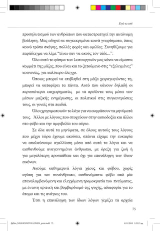 Εγώ κι εσύ


          προσηλυτισμού των ανθρώπων που καταστρατηγεί την αυτόνομη
          βούληση. Μας οδηγεί σε συγκεκριμένα κοινά γνωρίσματα, όπως
          κοινό τρόπο σκέψης, πολλές φορές και ομιλίας. Συνηθίζουμε για
          παράδειγμα να λέμε “είναι σαν να ακούς τον τάδε...”.
          	     Όλο αυτό το φάσμα των λειτουργειών μας κάνει να είμαστε
          κομμάτι της μάζας, που είναι και το ζητούμενο στις “εξελιγμένες”
          κοινωνίες, για καλύτερο έλεγχο.  
          	     Όποιος μπορεί να επιβληθεί στη μάζα χειραγωγώντας τη,
          μπορεί να καταφέρει τα πάντα. Αυτό που κάνουν δηλαδή οι
          περισσότεροι επιχειρηματίες   με τα προϊόντα τους μέσω των
          μέσων μαζικής ενημέρωσης, οι πολιτικοί στις συγκεντρώσεις
          τους, οι γονείς στα παιδιά.  
          	     Όλοι χρησιμοποιούν το λόγο για να εκφράσουν τα μηνύματά
          τους.   Άλλοι με λόγους που στοχεύουν στην αισιοδοξία και άλλοι
          στο φόβο και την αμφιβολία του αύριο.
          	     Σε όλα αυτά τα μηνύματα, σε όλους αυτούς τους λόγους
          που μέχρι τώρα έχουμε ακούσει, σπάνια είχαμε την ευκαιρία
          να απολαύσουμε αγαλλίαση μέσα από αυτά τα λόγια και να
          αισθανθούμε αναγεννημένοι άνθρωποι, με όρεξη για ζωή ή
          για μεγαλύτερη προσπάθεια και όχι για επανάληψη των ίδιων
          εικόνων.
          	     Ακούμε καθημερινά λόγια χάους και φόβου, χωρίς
          αγάπη για τον συνάνθρωπο, αισθανόμαστε φόβο από μία
          επαναλαμβανόμενη και ελεγχόμενη τρομοκρατία του  πνεύματος,
          με έντονη κριτική και βομβαρδισμό της ψυχής, αδιαφορία για το
          άτομο και τις ανάγκες του.  
          	     Έτσι η επανάληψη των ίδιων λόγων γεμίζει τα αρχεία

                                                                             75


βιβλίο_NEOGENNITOI GONEIS_print.indd 75                              8/11/2010 5:25:13 μμ
 