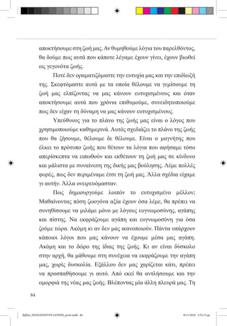 αποκτήσουμε στη ζωή μας. Αν θυμηθούμε λόγια του παρελθόντος,
          θα δούμε πως αυτά που κάποτε λέγαμε έχουν γίνει, έχουν βιωθεί
          ως γεγονότα ζωής.
          	     Ποτέ δεν οραματιζόμαστε την ευτυχία μας και την επιδίωξή
          της. Σκεφτόμαστε αυτά με τα οποία θέλουμε να γεμίσουμε τη
          ζωή μας ελπίζοντας να μας κάνουν ευτυχισμένους και όταν
          αποκτήσουμε αυτά που χρόνια επιθυμούμε, συνειδητοποιούμε
          πως δεν είχαν τη δύναμη να μας κάνουν ευτυχισμένους.
          	     Υπεύθυνος για το πλάνο της ζωής μας είναι ο λόγος που
          χρησιμοποιούμε καθημερινά. Αυτός σχεδιάζει το πλάνο της ζωής
          που θα ζήσουμε, θέλουμε δε θέλουμε. Είναι ο μαγνήτης που
          έλκει το πρότυπο ζωής που θέτουν τα λόγια που αφήσαμε τόσο
          απερίσκεπτα να ειπωθούν και εκθέτουν τη ζωή μας σε κίνδυνο
          και μάλιστα με συναίνεση της δικής μας βούλησης. Λέμε πολλές
          φορές, πως δεν περιμέναμε έτσι τη ζωή μας. Άλλα σχέδια είχαμε
          γι αυτήν. Άλλα ονειρευόμασταν.
          	     Πως δημιουργούμε λοιπόν το ευτυχισμένο μέλλον;
          Μαθαίνοντας πόση ζωογόνα αξία έχουν όσα λέμε, θα πρέπει να
          συνηθίσουμε να μιλάμε μόνο με λόγους ευγνωμοσύνης, αγάπης
          και πίστης. Να εκφράζουμε αγάπη και ευγνωμοσύνη για όσα
          ζούμε τώρα. Ακόμη κι αν δεν μας ικανοποιούν. Πάντα υπάρχουν
          κάποιοι λόγοι που μας κάνουν να έχουμε μέσα μας αγάπη.
          Ακόμη και το δώρο της ίδιας της ζωής. Κι αν είναι δύσκολο
          στην αρχή, θα μάθουμε στη συνέχεια να εκφράζουμε την αγάπη
          μας, χωρίς δυσκολία. Εξάλλου δεν μας χαρίζεται κάτι, πρέπει
          να προσπαθήσουμε γι αυτό. Από εκεί θα αντλήσουμε και την
          ομορφιά της νέας μας ζωής. Βλέποντας μία άλλη πλευρά μας. Τη

     84


βιβλίο_NEOGENNITOI GONEIS_print.indd 84                            8/11/2010 5:25:13 μμ
 