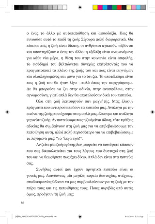 ο ένας το άλλο με αυτοπεποίθηση και αισιοδοξία. Πως θα
          εννοούσε αυτό το παιδί τη ζωή; Σίγουρα πολύ διαφορετικά. Θα
          πίστευε πως η ζωή είναι δίκαιη, οι άνθρωποι αγαπούν, σέβονται
          και υποστηρίζουν ο ένας τον άλλο, η εξέλιξη είναι αναμενόμενη
          για κάθε νέα μέρα, η θέση του στην κοινωνία είναι ασφαλής,
          το εισόδημά του βελτιώνεται συνεχώς επιτρέποντάς του να
          πραγματοποιεί το πλάνο της ζωής του και πως είναι ευγνώμων
          και ολοκληρωμένος και μόνο για το ότι ζει. Το αποτέλεσμα είναι
          πως η ζωή του θα ήταν λίγο - πολύ όπως την περιγράφουμε.
          Δε θα μπορούσε να ζει στην αδικία, στην ανασφάλεια, στην
          αγνωμοσύνη, γιατί απλά δεν θα αποτελούσαν δικά του πιστεύω.
          	     Όλα στη ζωή λειτουργούν σαν μαγνήτης. Μας έλκουν
          πράγματα που αντιπροσωπεύουν τα πιστεύω μας. Ανάλογα με την
          εικόνα της ζωής που έχουμε στο μυαλό μας, έλκουμε και ανάλογα
          γεγονότα ζωής. Αν πιστεύουμε πως η ζωή είναι άδικη, τότε πράξεις
          αδικίας θα συμβαίνουν στη ζωή μας για να επιβεβαιώσουμε την
          πεποίθηση αυτή, αλλά πολύ περισσότερο για να επιβεβαιώσουμε
          τα λεγόμενά μας: “το ‘λεγα εγώ!”.
          	     Αν ζείτε μία ζωή αγάπης δεν μπορείτε να πιστέψετε κάποιον
          που σας δικαιολογείται για τους λόγους που δυστυχεί στη ζωή
          του και να θεωρήσετε πως έχει δίκιο. Απλά δεν είναι στα πιστεύω
          σας.
          	     Συνήθως αυτοί που έχουν αρνητικά πιστεύω είναι οι
          γονείς μας. Διανύοντας μία μεγάλη πορεία δυστυχίας, ανέχειας,
          αποδοκιμασίας θέλουν να μας συμβουλεύσουν για τη ζωή με την
          πείρα τους και τις πεποιθήσεις τους. Ποιες ακριβώς από αυτές
          όμως, προάγουν τη ζωή μας;

     86


βιβλίο_NEOGENNITOI GONEIS_print.indd 86                              8/11/2010 5:25:13 μμ
 