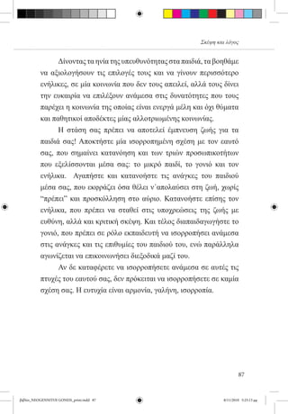Σκέψη και λόγος


          	     Δίνοντας τα ηνία της υπευθυνότητας στα παιδιά, τα βοηθάμε
          να αξιολογήσουν τις επιλογές τους και να γίνουν περισσότερο
          ενήλικες, σε μία κοινωνία που δεν τους απειλεί, αλλά τους δίνει
          την ευκαιρία να επιλέξουν ανάμεσα στις δυνατότητες που τους
          παρέχει η κοινωνία της οποίας είναι ενεργά μέλη και όχι θύματα
          και παθητικοί αποδέκτες μίας αλλοτριωμένης κοινωνίας.
          	     Η στάση σας πρέπει να αποτελεί έμπνευση ζωής για τα
          παιδιά σας! Αποκτήστε μία ισορροπημένη σχέση με τον εαυτό
          σας, που σημαίνει κατανόηση και των τριών προσωπικοτήτων
          που εξελίσσονται μέσα σας: το μικρό παιδί, το γονιό και τον
          ενήλικα.   Αγαπήστε και κατανοήστε τις ανάγκες του παιδιού
          μέσα σας, που εκφράζει όσα θέλει ν΄απολαύσει στη ζωή, χωρίς
          “πρέπει” και προσκόλληση στο αύριο. Κατανοήστε επίσης τον
          ενήλικα, που πρέπει να σταθεί στις υποχρεώσεις της ζωής με
          ευθύνη, αλλά και κριτική σκέψη. Και τέλος διαπαιδαγωγήστε το
          γονιό, που πρέπει σε ρόλο εκπαιδευτή να ισορροπήσει ανάμεσα
          στις ανάγκες και τις επιθυμίες του παιδιού του, ενώ παράλληλα
          αγωνίζεται να επικοινωνήσει διεξοδικά μαζί του.
          	     Αν δε καταφέρετε να ισορροπήσετε ανάμεσα σε αυτές τις
          πτυχές του εαυτού σας, δεν πρόκειται να ισορροπήσετε σε καμία
          σχέση σας. Η ευτυχία είναι αρμονία, γαλήνη, ισορροπία.




                                                                             87


βιβλίο_NEOGENNITOI GONEIS_print.indd 87                              8/11/2010 5:25:13 μμ
 