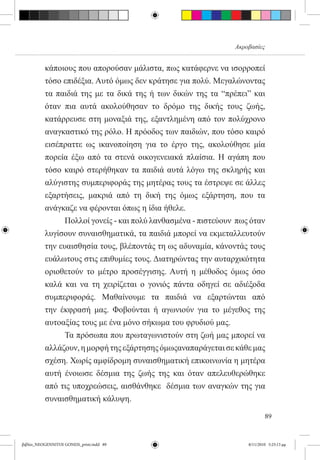Ακροβασίες


          κάποιους που απορούσαν μάλιστα, πως κατάφερνε να ισορροπεί
          τόσο επιδέξια. Αυτό όμως δεν κράτησε για πολύ. Μεγαλώνοντας
          τα παιδιά της με τα δικά της ή των δικών της τα “πρέπει” και
          όταν πια αυτά ακολούθησαν το δρόμο της δικής τους ζωής,
          κατάρρευσε στη μοναξιά της, εξαντλημένη από τον πολύχρονο
          αναγκαστικό της ρόλο. Η πρόοδος των παιδιών, που τόσο καιρό
          εισέπραττε ως ικανοποίηση για το έργο της, ακολούθησε μία
          πορεία έξω από τα στενά οικογενειακά πλαίσια. Η αγάπη που
          τόσο καιρό στερήθηκαν τα παιδιά αυτά λόγω της σκληρής και
          αλύγιστης συμπεριφοράς της μητέρας τους τα έστρεψε σε άλλες
          εξαρτήσεις, μακριά από τη δική της όμως εξάρτηση, που τα
          ανάγκαζε να φέρονται όπως η ίδια ήθελε.
          	     Πολλοί γονείς - και πολύ λανθασμένα - πιστεύουν  πως όταν
          λυγίσουν συναισθηματικά, τα παιδιά μπορεί να εκμεταλλευτούν
          την ευαισθησία τους, βλέποντάς τη ως αδυναμία, κάνοντάς τους
          ευάλωτους στις επιθυμίες τους. Διατηρώντας την αυταρχικότητα
          οριοθετούν το μέτρο προσέγγισης. Αυτή η μέθοδος όμως όσο
          καλά και να τη χειρίζεται ο γονιός πάντα οδηγεί σε αδιέξοδα
          συμπεριφοράς. Μαθαίνουμε τα παιδιά να εξαρτώνται από
          την έκφρασή μας. Φοβούνται ή αγωνιούν για το μέγεθος της
          αυτοαξίας τους με ένα μόνο σήκωμα του φρυδιού μας.
          	     Τα πρόσωπα που πρωταγωνιστούν στη ζωή μας μπορεί να
          αλλάζουν, η μορφή της εξάρτησης όμωςαναπαράγεται σε κάθε μας
          σχέση. Χωρίς αμφίδρομη συναισθηματική επικοινωνία η μητέρα
          αυτή ένοιωσε δέσμια της ζωής της και όταν απελευθερώθηκε
          από τις υποχρεώσεις, αισθάνθηκε  δέσμια των αναγκών της για
          συναισθηματική κάλυψη.  

                                                                            89


βιβλίο_NEOGENNITOI GONEIS_print.indd 89                             8/11/2010 5:25:13 μμ
 