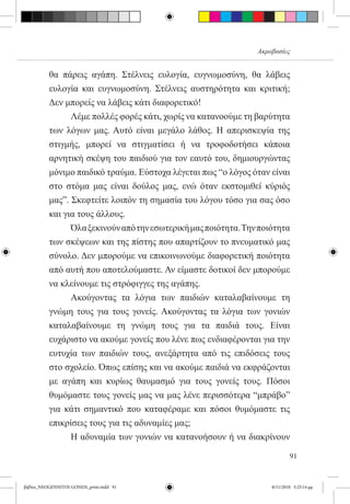 Ακροβασίες


          θα πάρεις αγάπη. Στέλνεις ευλογία, ευγνωμοσύνη, θα λάβεις
          ευλογία και ευγνωμοσύνη. Στέλνεις αυστηρότητα και κριτική;
          Δεν μπορείς να λάβεις κάτι διαφορετικό!
          	     Λέμε πολλές φορές κάτι, χωρίς να κατανοούμε τη βαρύτητα
          των λόγων μας. Αυτό είναι μεγάλο λάθος. Η απερισκεψία της
          στιγμής, μπορεί να στιγματίσει ή να τροφοδοτήσει κάποια
          αρνητική σκέψη του παιδιού για τον εαυτό του, δημιουργώντας
          μόνιμο παιδικό τραύμα. Εύστοχα λέγεται πως “ο λόγος όταν είναι
          στο στόμα μας είναι δούλος μας, ενώ όταν εκστομιθεί κύριός
          μας”. Σκεφτείτε λοιπόν τη σημασία του λόγου τόσο για σας όσο
          και για τους άλλους.
          	     Όλα ξεκινούν από την εσωτερική μας ποιότητα. Την ποιότητα
          των σκέψεων και της πίστης που απαρτίζουν το πνευματικό μας
          σύνολο. Δεν μπορούμε να επικοινωνούμε διαφορετική ποιότητα
          από αυτή που αποτελούμαστε. Αν είμαστε δοτικοί δεν μπορούμε
          να κλείνουμε τις στρόφιγγες της αγάπης.
          	     Ακούγοντας τα λόγια των παιδιών καταλαβαίνουμε τη
          γνώμη τους για τους γονείς. Ακούγοντας τα λόγια των γονιών
          καταλαβαίνουμε τη γνώμη τους για τα παιδιά τους. Είναι
          ευχάριστο να ακούμε γονείς που λένε πως ενδιαφέρονται για την
          ευτυχία των παιδιών τους, ανεξάρτητα από τις επιδόσεις τους
          στο σχολείο. Όπως επίσης και να ακούμε παιδιά να εκφράζονται
          με αγάπη και κυρίως θαυμασμό για τους γονείς τους. Πόσοι
          θυμόμαστε τους γονείς μας να μας λένε περισσότερα “μπράβο”
          για κάτι σημαντικό που καταφέραμε και πόσοι θυμόμαστε τις
          επικρίσεις τους για τις αδυναμίες μας;
          	     Η αδυναμία των γονιών να κατανοήσουν ή να διακρίνουν

                                                                            91


βιβλίο_NEOGENNITOI GONEIS_print.indd 91                             8/11/2010 5:25:14 μμ
 