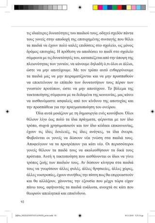 τις ιδιαίτερες δυνατότητες του παιδιού τους, οδηγεί σχεδόν πάντα
          τους γονείς στην αποδοχή της επιτυχημένης συνταγής που θέλει
          τα παιδιά να έχουν πολύ καλές επιδόσεις στο σχολείο, ως μόνος
          δρόμος επιτυχίας. Η πρόθεση να αποδώσει το παιδί στο σχολείο
          σύμφωνα με τις δυνατότητές του, καταπιέζεται από την άποψη της
          πλειονότητας των γονιών, να κάνουμε δηλαδή ό,τι όλοι οι άλλοι,
          ώστε να μην αποτύχουμε. Με τον τρόπο αυτό ενθαρρύνουμε
          τα παιδιά μας να μην πειραματίζονται και να μην προσπαθούν
          να επεκτείνουν το επίπεδο των δυνατοτήτων τους πέραν των
          γνωστών προτύπων, ώστε να μην αποτύχουν. Το βόλεμα της
          τακτοποίησης σύμφωνα με τα δεδομένα της κοινωνίας, μας κάνει
          να αισθανόμαστε ασφαλείς από τον κίνδυνο της αποτυχίας και
          την προσπάθεια για την πραγματοποίηση του ονείρου.
          	      Όλα αυτά μοιάζουν με τη δημιουργία ενός κοινόβιου. Όλοι
          θέλουν λίγο έως πολύ τα ίδια πράγματα, φέρονται με τον ίδιο
          τρόπο, συχνά χρησιμοποιούν και τον ίδιο κώδικα επικοινωνίας,
          έχουν τις ίδιες δουλειές, τις ίδιες ανάγκες, τα ίδια όνειρα.
          Φοβούνται οι γονείς να δώσουν νέα γνώση στα παιδιά τους.
          Αποφεύγουν να τα προτρέπουν για κάτι νέο. Οι περισσότεροι
          γονείς θέλουν τα παιδά τους να ακολουθήσουν τα δικά τους
          πρότυπα. Αυτή η τακτοποίηση που αισθάνονται οι ίδιοι να γίνει
          τρόπος ζωής των παιδιών τους. Αν δώσουν κίνητρα στα παιδιά
          τους να γνωρίσουν άλλες φυλές, άλλες θρησκείες, άλλες χώρες,
          άλλες νοοτροπίες, έχουν συνήθως την πίστη πως θα επιρρεαστούν
          και θα αλλάξουν, χάνοντας την εξουσία που μέχρι τώρα είχαν
          πάνω τους, αφήνοντάς τα παιδιά ευάλωτα, ανοιχτά σε κάτι που
          θεωρούν απειλητικό και επικίνδυνο.

     92


βιβλίο_NEOGENNITOI GONEIS_print.indd 92                              8/11/2010 5:25:14 μμ
 