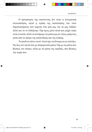 Ακροβασίες


          	     Ο προορισμός της οικογένειας δεν είναι η πνευματική
          κλωνοποίηση, αλλά η αγάπη της κατανόησης του νέου
          δημιουργήματος που έρχεται στη ζωή μας για να μας διδάξει
          αλλά και να το διδάξουμε. Όχι όμως μόνο αυτά που μέχρι τώρα
          είναι γνωστά, αλλά να ανοίξουμε τα μάτια μας σε νέους ορίζοντες
          μέσα από το δρόμο της κατανόησης και της αγάπης.
          	     Το παιδί σε κάνει γονιό. Αυτό έχει τη δύναμη να σε αλλάξει.
          Να δεις τον εαυτό σου με διαφορετικά μάτια. Όχι με τα μάτια που
          βλέπεις τον κόσμο, αλλά με τα μάτια της καρδιάς, που βλέπεις
          την ψυχή σου.




                                                                              93


βιβλίο_NEOGENNITOI GONEIS_print.indd 93                               8/11/2010 5:25:14 μμ
 