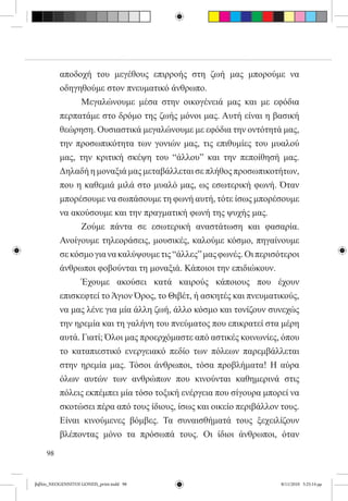 αποδοχή του μεγέθους επιρροής στη ζωή μας μπορούμε να
          οδηγηθούμε στον πνευματικό άνθρωπο.
          	     Μεγαλώνουμε μέσα στην οικογένειά μας και με εφόδια
          περπατάμε στο δρόμο της ζωής μόνοι μας. Αυτή είναι η βασική
          θεώρηση. Ουσιαστικά μεγαλώνουμε με εφόδια την οντότητά μας,
          την προσωπικότητα των γονιών μας, τις επιθυμίες του μυαλού
          μας, την κριτική σκέψη του “άλλου” και την πεποίθησή μας.
          Δηλαδή η μοναξιά μας μεταβάλλεται σε πλήθος προσωπικοτήτων,
          που η καθεμιά μιλά στο μυαλό μας, ως εσωτερική φωνή. Όταν
          μπορέσουμε να σωπάσουμε τη φωνή αυτή, τότε ίσως μπορέσουμε
          να ακούσουμε και την πραγματική φωνή της ψυχής μας.
          	     Ζούμε πάντα σε εσωτερική αναστάτωση και φασαρία.
          Ανοίγουμε τηλεοράσεις, μουσικές, καλούμε κόσμο, πηγαίνουμε
          σε κόσμο για να καλύψουμε τις “άλλες” μας φωνές. Οι περισότεροι
          άνθρωποι φοβούνται τη μοναξιά. Κάποιοι την επιδιώκουν.
          	     Έχουμε ακούσει κατά καιρούς κάποιους που έχουν
          επισκεφτεί το Άγιον Όρος, το Θιβέτ, ή ασκητές και πνευματικούς,
          να μας λένε για μία άλλη ζωή, άλλο κόσμο και τονίζουν συνεχώς
          την ηρεμία και τη γαλήνη του πνεύματος που επικρατεί στα μέρη
          αυτά. Γιατί; Όλοι μας προερχόμαστε από αστικές κοινωνίες, όπου
          το καταπιεστικό ενεργειακό πεδίο των πόλεων παρεμβάλλεται
          στην ηρεμία μας. Τόσοι άνθρωποι, τόσα προβλήματα! Η αύρα
          όλων αυτών των ανθρώπων που κινούνται καθημερινά στις
          πόλεις εκπέμπει μία τόσο τοξική ενέργεια που σίγουρα μπορεί να
          σκοτώσει πέρα από τους ίδιους, ίσως και οικείο περιβάλλον τους.
          Είναι κινούμενες βόμβες. Τα συναισθήματά τους ξεχειλίζουν
          βλέποντας μόνο τα πρόσωπά τους. Οι ίδιοι άνθρωποι, όταν

     98


βιβλίο_NEOGENNITOI GONEIS_print.indd 98                             8/11/2010 5:25:14 μμ
 