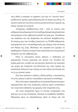 Ακροατήριο


          τους δοθεί η ευκαιρία να αφήσουν για λίγο το “κλεινόν άστυ”
          αισθάνονται αμέσως απελευθέρωση από τα δεσμά της πόλης. Το
          οξυγόνο αποτελεί για όλους αυτούς ζωτική πνοή και η ηρεμία της
          φύσης νηνεμία του μυαλού.
          	     Αλλάζουμε αποβάλλοντας σιγά - σιγά τις εικόνες που
          καθημερινά μας δημιουργούν συναισθηματικά μπλοκαρίσματα και
          επιστρέφουμε στην εμβρυακή περίοδο της ζωής μας. Νοιώθουμε
          την ασφάλεια και την πληρότητα του φυσικού περιβάλλοντος.
          Οι σκέψεις μας, που συνήθως ξεπερνούν τις 50.000 καθημερινά,
          περιορίζονται και ο συναισθηματικός μας κόσμος είναι ανοικτός
          στο θαύμα της ζωής. Βλέπουμε την ομορφιά και ξεχνάμε τα
          προβλήματα. Είμαστε ανοιχτοί στην κατανόηση του πνευματικού
          στοιχείου για την επιβίωσή μας.  
          	     Όταν οι εσωτερικές φωνές πάψουν, ο άνθρωπος ζει
          πραγματικά. Γίνεται ακροατής του εαυτού του. Νοιώθει την
          αγάπη μέσα του, νοιώθει και την άρνηση. Κατανοεί την ποιότητα
          της ψυχής και στρέφεται στη βελτίωσή της, στην αρχική της
          κατάσταση. Κατανοεί την ανάγκη να είναι καλός και δοτικός και
          να ζει με φυσικό τρόπο.
          	     Εκεί που κατοικεί η Αγάπη, η θεϊκή γαλήνη, ο φωτισμένος
          νους δεν μπορεί να βιώνει οποιοδήποτε αρνητικό συναίσθημα.
          	     Όλοι όσοι έχουν ασχοληθεί με πνευματικά θέματα και έχουν
          απομακρυνθεί από τους κοσμικούς κύκλους έχουν ανακαλύψει
          την ευεργετική επίδραση της ηρεμίας στην ισορροπία τους.
          	     Δεν είναι απαραίτητο όμως να γίνουμε αναχωρητές στη
          ζωή μας για να την αλλάξουμε. Σίγουρα το περιβάλλον βοηθάει.
          Μπορούμε όμως να αποφασίσουμε απλά να δούμε μία νέα

                                                                           99


βιβλίο_NEOGENNITOI GONEIS_print.indd 99                            8/11/2010 5:25:14 μμ
 