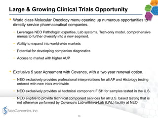 Large & Growing Clinical Trials Opportunity
• World class Molecular Oncology menu opening up numerous opportunities to
directly service pharmaceutical companies.
− Leverages NEO Pathologist expertise, Lab systems, Tech-only model, comprehensive
menus to further diversify into a new segment.
− Ability to expand into world-wide markets
− Potential for developing companion diagnostics
− Access to market with higher AUP
• Exclusive 5 year Agreement with Covance, with a two year renewal option.
− NEO exclusively provides professional interpretations for all AP and Histology testing
ordered with new trials worldwide
− NEO exclusively provides all technical component FISH for samples tested in the U.S.
− NEO eligible to provide technical component services for all U.S. based testing that is
not otherwise performed by Covance’s Lab-within-a-Lab (LWL) facility at NEO
13
 