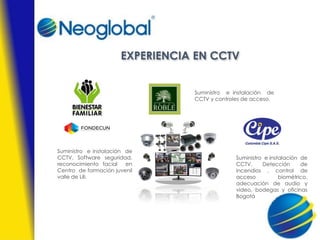 EXPERIENCIA EN CCTV
Suministro e instalación de
CCTV, Software seguridad,
reconocimiento facial en
Centro de formación juvenil
valle de Lili.
Suministro e instalación de
CCTV y controles de acceso.
Suministro e instalación de
CCTV, Detección de
incendios , control de
acceso biométrico,
adecuación de audio y
video, bodegas y oficinas
Bogotá
 