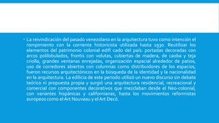  La reivindicación del pasado venezolano en la arquitectura tuvo como intención el
rompimiento con la corriente historicista utilizada hasta 1930. Reutilizar los
elementos del patrimonio colonial edifi cado del país: portadas decoradas con
arcos polilobulados, frontis con volutas, cubiertas de madera, de caoba y teja
criolla, grandes ventanas enrejadas, organización espacial alrededor de patios,
uso de corredores abiertos con columnas como distribuidores de los espacios,
fueron recursos arquitectónicos en la búsqueda de la identidad y la nacionalidad
en la arquitectura. La edilicia de este periodo utilizó un nuevo discurso sin debate
teórico ni propuesta propia y surgió una arquitectura residencial, recreacional y
comercial con componentes decorativos que mezclaban desde el Neo-colonial,
con variantes hispánicas y californianas, hasta los movimientos reformistas
europeos como elArt Nouveau y elArt Decó.
 