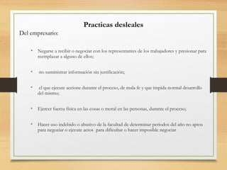 Practicas desleales
Del empresario:
• Negarse a recibir o negociar con los representantes de los trabajadores y presionar para
reemplazar a alguno de ellos;
• no suministrar información sin justificación;
• el que ejecute accione durante el proceso, de mala fe y que impida normal desarrollo
del mismo;
• Ejercer fuerza física en las cosas o moral en las personas, durante el proceso;
• Hacer uso indebido o abusivo de la facultad de determinar periodos del año no aptos
para negociar o ejecute actos para dificultar o hacer imposible negociar
 