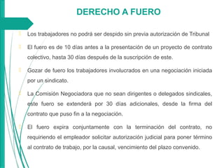 DERECHO A FUERO
 Los trabajadores no podrá ser despido sin previa autorización de Tribunal
 El fuero es de 10 días antes a la presentación de un proyecto de contrato
colectivo, hasta 30 días después de la suscripción de este.
 Gozar de fuero los trabajadores involucrados en una negociación iniciada
por un sindicato.
 La Comisión Negociadora que no sean dirigentes o delegados sindicales,
este fuero se extenderá por 30 días adicionales, desde la firma del
contrato que puso fin a la negociación.
 El fuero expira conjuntamente con la terminación del contrato, no
requiriendo el empleador solicitar autorización judicial para poner término
al contrato de trabajo, por la causal, vencimiento del plazo convenido.
 