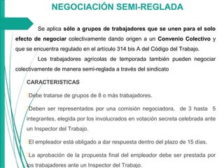 NEGOCIACIÓN SEMI-REGLADA
Se aplica sólo a grupos de trabajadores que se unen para el solo
efecto de negociar colectivamente dando origen a un Convenio Colectivo y
que se encuentra regulado en el artículo 314 bis A del Código del Trabajo.
Los trabajadores agrícolas de temporada también pueden negociar
colectivamente de manera semi-reglada a través del sindicato
CARACTERISTICAS
Debe tratarse de grupos de 8 o más trabajadores.
Deben ser representados por una comisión negociadora, de 3 hasta 5
integrantes, elegida por los involucrados en votación secreta celebrada ante
un Inspector del Trabajo.
El empleador está obligado a dar respuesta dentro del plazo de 15 días.
La aprobación de la propuesta final del empleador debe ser prestada por
los trabajadores ante un Inspector del Trabajo.
 