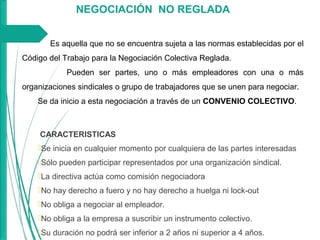 NEGOCIACIÓN NO REGLADA
Es aquella que no se encuentra sujeta a las normas establecidas por el
Código del Trabajo para la Negociación Colectiva Reglada.
Pueden ser partes, uno o más empleadores con una o más
organizaciones sindicales o grupo de trabajadores que se unen para negociar.
Se da inicio a esta negociación a través de un CONVENIO COLECTIVO.
 CARACTERISTICAS
Se inicia en cualquier momento por cualquiera de las partes interesadas
Sólo pueden participar representados por una organización sindical.
La directiva actúa como comisión negociadora
No hay derecho a fuero y no hay derecho a huelga ni lock-out
No obliga a negociar al empleador.
No obliga a la empresa a suscribir un instrumento colectivo.
Su duración no podrá ser inferior a 2 años ni superior a 4 años.
 