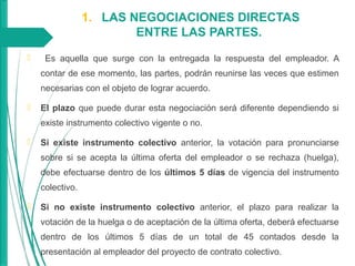 1. LAS NEGOCIACIONES DIRECTAS
ENTRE LAS PARTES.
 Es aquella que surge con la entregada la respuesta del empleador. A
contar de ese momento, las partes, podrán reunirse las veces que estimen
necesarias con el objeto de lograr acuerdo.
 El plazo que puede durar esta negociación será diferente dependiendo si
existe instrumento colectivo vigente o no.
 Si existe instrumento colectivo anterior, la votación para pronunciarse
sobre si se acepta la última oferta del empleador o se rechaza (huelga),
debe efectuarse dentro de los últimos 5 días de vigencia del instrumento
colectivo.
 Si no existe instrumento colectivo anterior, el plazo para realizar la
votación de la huelga o de aceptación de la última oferta, deberá efectuarse
dentro de los últimos 5 días de un total de 45 contados desde la
presentación al empleador del proyecto de contrato colectivo.
 