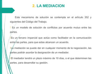 2. LA MEDIACION
Este mecanismo de solución se contempla en el artículo 352 y
siguientes del Código del Trabajo.
 Es un modelo de solución de conflictos por acuerdo mutuo entre las
partes.
Es un tercero imparcial que actúa como facilitador en la comunicación
entre las partes, para que estas alcancen un acuerdo.
La mediación se puede dar en cualquier momento de la negociación, las
partes podrán acordar la designación de un mediador.
El mediador tendrá un plazo máximo de 10 días, o el que determinen las
partes, para desarrollar su gestión.
 