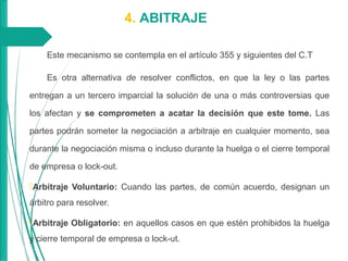 4. ABITRAJE
Este mecanismo se contempla en el artículo 355 y siguientes del C.T
Es otra alternativa de resolver conflictos, en que la ley o las partes
entregan a un tercero imparcial la solución de una o más controversias que
los afectan y se comprometen a acatar la decisión que este tome. Las
partes podrán someter la negociación a arbitraje en cualquier momento, sea
durante la negociación misma o incluso durante la huelga o el cierre temporal
de empresa o lock-out.
Arbitraje Voluntario: Cuando las partes, de común acuerdo, designan un
árbitro para resolver.
Arbitraje Obligatorio: en aquellos casos en que estén prohibidos la huelga
y cierre temporal de empresa o lock-ut.
 