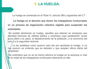 5. LA HUELGA.
La huelga se contempla en el Titulo VI, artículo 369 y siguientes del C.T
La Huelga es el derecho que tienen los trabajadores involucrados
en un proceso de negociación colectiva reglada para suspender las
actividades.
No podrán declararse en huelga, aquellos que laboran en empresas que
atienden servicios de utilidad pública y empresas cuya paralización cause
grave daño a la salud, al abastecimiento de la población, a la economía del
país o a la seguridad nacional.
 La ley establece como quórum para dar por aprobada la huelga, si no
hay quorum se entiende que se desisten y que aceptan última oferta del
empleador .
Se entenderá que no se ha hecho efectiva la huelga en la empresa si más
de la mitad de los trabajadores continuaren laborando en ella.
 