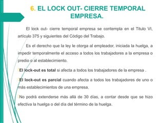 6. EL LOCK OUT- CIERRE TEMPORAL
EMPRESA.
El lock out- cierre temporal empresa se contempla en el Titulo VI,
artículo 375 y siguientes del Código del Trabajo.
Es el derecho que la ley le otorga al empleador, iniciada la huelga, a
impedir temporalmente el acceso a todos los trabajadores a la empresa o
predio o al establecimiento.
El lock-out es total si afecta a todos los trabajadores de la empresa .
El lock-out es parcial cuando afecta a todos los trabajadores de uno o
más establecimientos de una empresa.
No podrá extenderse más allá de 30 días, a contar desde que se hizo
efectiva la huelga o del día del término de la huelga.
 