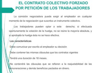 EL CONTRATO COLECTIVO FORZADO
POR PETICIÓN DE LOS TRABAJADORES
La comisión negociadora puede exigir al empleador en cualquier
momento de la negociación que suscriba un instrumento colectivo.
Los trabajadores pueden optar a este derecho; si efectuada
oportunamente la votación de la huelga, no se reúne la mayoría absoluta, y
si aprobada la huelga ésta no se hace efectiva.
Las características
Debe comunicar por escrito al empleador su decisión
Debe contener las mismas cláusulas que los contratos vigentes
Tendrá una duración de 18 meses.
No contendrá las cláusulas que se refieren a la reajustabilidad de las
remuneraciones y demás beneficios pactados en dinero.
 