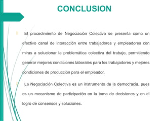 CONCLUSION
 El procedimiento de Negociación Colectiva se presenta como un
efectivo canal de interacción entre trabajadores y empleadores con
miras a solucionar la problemática colectiva del trabajo, permitiendo
generar mejores condiciones laborales para los trabajadores y mejores
condiciones de producción para el empleador.
 La Negociación Colectiva es un instrumento de la democracia, pues
es un mecanismo de participación en la toma de decisiones y en el
logro de consensos y soluciones.
 