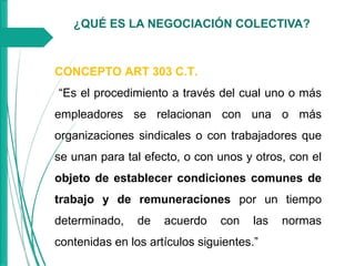 ¿QUÉ ES LA NEGOCIACIÓN COLECTIVA?
CONCEPTO ART 303 C.T.
“Es el procedimiento a través del cual uno o más
empleadores se relacionan con una o más
organizaciones sindicales o con trabajadores que
se unan para tal efecto, o con unos y otros, con el
objeto de establecer condiciones comunes de
trabajo y de remuneraciones por un tiempo
determinado, de acuerdo con las normas
contenidas en los artículos siguientes.”
 