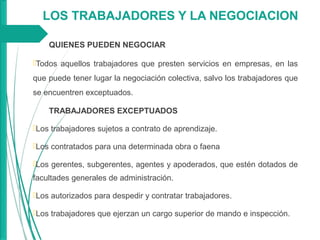 LOS TRABAJADORES Y LA NEGOCIACION
QUIENES PUEDEN NEGOCIAR
Todos aquellos trabajadores que presten servicios en empresas, en las
que puede tener lugar la negociación colectiva, salvo los trabajadores que
se encuentren exceptuados.
TRABAJADORES EXCEPTUADOS
Los trabajadores sujetos a contrato de aprendizaje.
Los contratados para una determinada obra o faena
Los gerentes, subgerentes, agentes y apoderados, que estén dotados de
facultades generales de administración.
Los autorizados para despedir y contratar trabajadores.
Los trabajadores que ejerzan un cargo superior de mando e inspección.
 