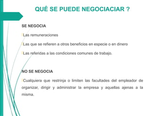 SE NEGOCIA
Las remuneraciones
Las que se refieren a otros beneficios en especie o en dinero
Las referidas a las condiciones comunes de trabajo.
NO SE NEGOCIA
Cualquiera que restrinja o limiten las facultades del empleador de
organizar, dirigir y administrar la empresa y aquellas ajenas a la
misma.
QUÉ SE PUEDE NEGOCIACIAR ?
 