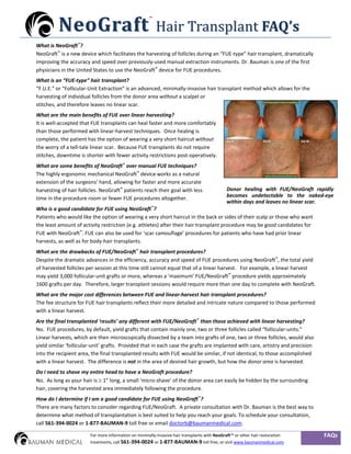 Hair Transplant FAQ’s
                                                      ™

          N e o G ra f t
What is NeoGraft™?
NeoGraft™ is a new device which facilitates the harvesting of follicles during an “FUE-type” hair transplant, dramatically
improving the accuracy and speed over previously-used manual extraction instruments. Dr. Bauman is one of the first
physicians in the United States to use the NeoGraft™ device for FUE procedures.
What is an “FUE-type” hair transplant?
“F.U.E.” or “Follicular-Unit Extraction” is an advanced, minimally-invasive hair transplant method which allows for the
harvesting of individual follicles from the donor area without a scalpel or
stitches, and therefore leaves no linear scar.
What are the main benefits of FUE over linear harvesting?
It is well-accepted that FUE transplants can heal faster and more comfortably
than those performed with linear-harvest techniques. Once healing is
complete, the patient has the option of wearing a very short haircut without
the worry of a tell-tale linear scar. Because FUE transplants do not require
stitches, downtime is shorter with fewer activity restrictions post-operatively.
What are some benefits of NeoGraft™ over manual FUE techniques?
The highly ergonomic mechanical NeoGraft™ device works as a natural
extension of the surgeons’ hand, allowing for faster and more accurate
harvesting of hair follicles. NeoGraft™ patients reach their goal with less                   Donor healing with FUE/NeoGraft rapidly
time in the procedure room or fewer FUE procedures altogether.                                becomes undetectable to the naked-eye
                                                                                              within days and leaves no linear scar.
Who is a good candidate for FUE using NeoGraft™?
Patients who would like the option of wearing a very short haircut in the back or sides of their scalp or those who want
the least amount of activity restriction (e.g. athletes) after their hair transplant procedure may be good candidates for
FUE with NeoGraft™. FUE can also be used for ‘scar camouflage’ procedures for patients who have had prior linear
harvests, as well as for body-hair transplants.
What are the drawbacks of FUE/NeoGraft™ hair transplant procedures?
Despite the dramatic advances in the efficiency, accuracy and speed of FUE procedures using NeoGraft™, the total yield
of harvested follicles per session at this time still cannot equal that of a linear harvest. For example, a linear harvest
may yield 3,000 follicular-unit grafts or more, whereas a ‘maximum’ FUE/NeoGraft™ procedure yields approximately
1600 grafts per day. Therefore, larger transplant sessions would require more than one day to complete with NeoGraft.
What are the major cost differences between FUE and linear-harvest hair transplant procedures?
The fee structure for FUE hair transplants reflect their more detailed and intricate nature compared to those performed
with a linear harvest.
Are the final transplanted ‘results’ any different with FUE/NeoGraft™ than those achieved with linear harvesting?
No. FUE procedures, by default, yield grafts that contain mainly one, two or three follicles called “follicular-units.”
Linear harvests, which are then microscopically dissected by a team into grafts of one, two or three follicles, would also
yield similar ‘follicular-unit’ grafts. Provided that in each case the grafts are implanted with care, artistry and precision
into the recipient area, the final transplanted results with FUE would be similar, if not identical, to those accomplished
with a linear harvest. The difference is not in the area of desired hair growth, but how the donor area is harvested.
Do I need to shave my entire head to have a NeoGraft procedure?
No. As long as your hair is ≥ 1” long, a small ‘micro-shave’ of the donor area can easily be hidden by the surrounding
hair, covering the harvested area immediately following the procedure.
How do I determine if I am a good candidate for FUE using NeoGraft™?
There are many factors to consider regarding FUE/NeoGraft. A private consultation with Dr. Bauman is the best way to
determine what method of transplantation is best suited to help you reach your goals. To schedule your consultation,
call 561-394-0024 or 1-877-BAUMAN-9 toll free or email doctorb@baumanmedical.com.

                        For more information on minimally-invasive hair transplants with NeoGraft™ or other hair restoration     FAQs
                        treatments, call 561-394-0024 or 1-877-BAUMAN-9 toll free, or visit www.baumanmedical.com.
 