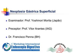 Neoplasia Gástrica Superficial
 Examinador: Prof. Yoshinori Morita (Japão)
 Preceptor: Prof. Vitor Arantes (IAG)
 Dr. Francisco Penna (BH)
 