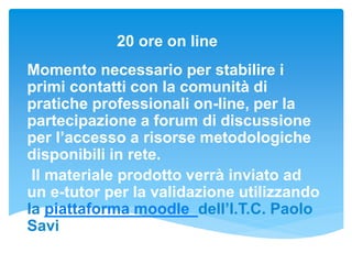 20 ore on line
Momento necessario per stabilire i
primi contatti con la comunità di
pratiche professionali on-line, per la
partecipazione a forum di discussione
per l’accesso a risorse metodologiche
disponibili in rete.
Il materiale prodotto verrà inviato ad
un e-tutor per la validazione utilizzando
la piattaforma moodle dell’I.T.C. Paolo
Savi
 