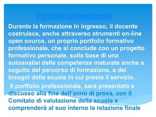 Portfolio professionale
Durante la formazione in ingresso, il docente
costruisce, anche attraverso strumenti on-line
open source, un proprio portfolio formativo
professionale, che si conclude con un progetto
formativo personale, sulla base di una
autoanalisi delle competenze maturate anche a
seguito del percorso di formazione, e dei
bisogni della scuola in cui presta il servizio.
Il portfolio professionale, sarà presentato e
discusso alla fine dell’anno di prova, con il
Comitato di valutazione della scuola e
comprenderà al suo interno la relazione finale
 